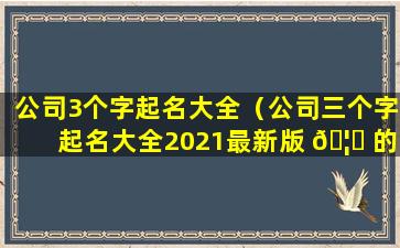 公司3个字起名大全（公司三个字起名大全2021最新版 🦉 的免费）